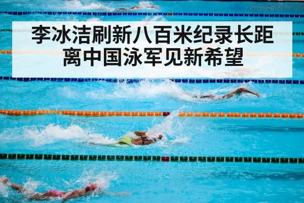 李冰洁刷新八百米纪录长距离中国泳军见新希望