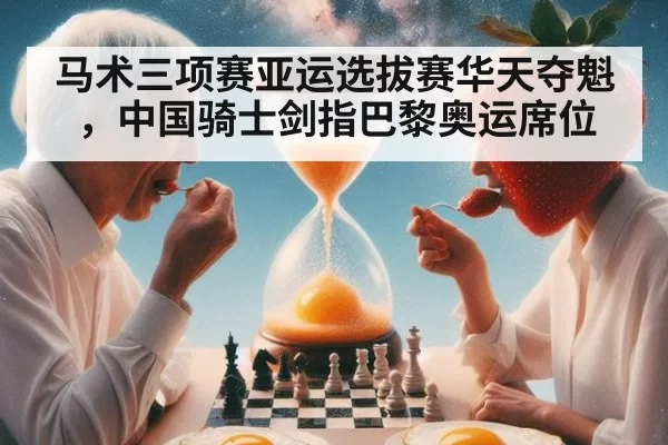 马术三项赛亚运选拔赛华天夺魁,中国骑士剑指巴黎奥运席位