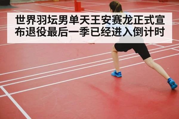 世界羽坛男单天王安赛龙正式宣布退役最后一季已经进入倒计时