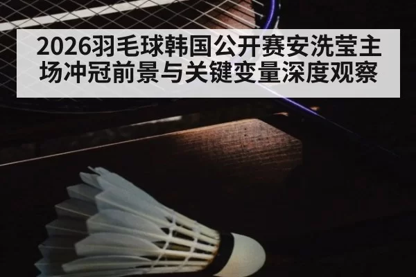 2026羽毛球韩国公开赛安洗莹主场冲冠前景与关键变量深度观察